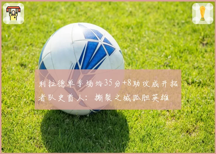 利拉德单季场均35分+8助攻成开拓者队史首人:撕裂之城孤胆英雄