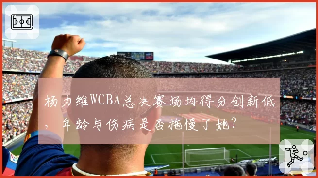 杨力维WCBA总决赛场均得分创新低，年龄与伤病是否拖慢了她？