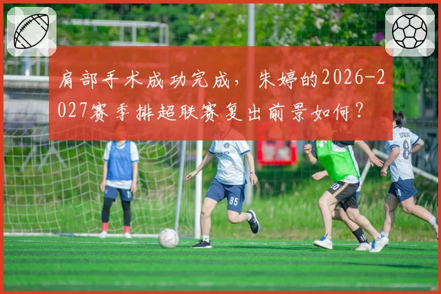 肩部手术成功完成，朱婷的2026-2027赛季排超联赛复出前景如何？