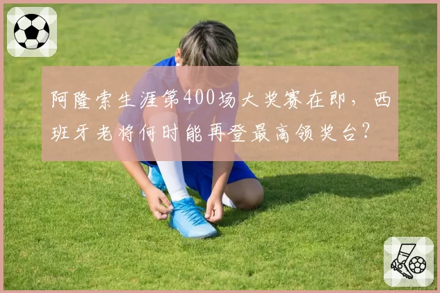 阿隆索生涯第400场大奖赛在即,西班牙老将何时能再登最高领奖台?