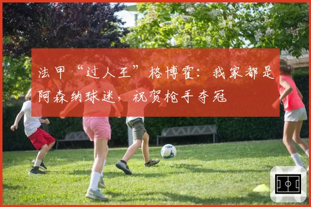 法甲“过人王”格博霍：我家都是阿森纳球迷，祝贺枪手夺冠