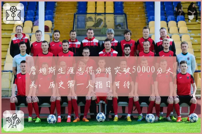 詹姆斯生涯总得分将突破50000分大关，历史第一人指日可待