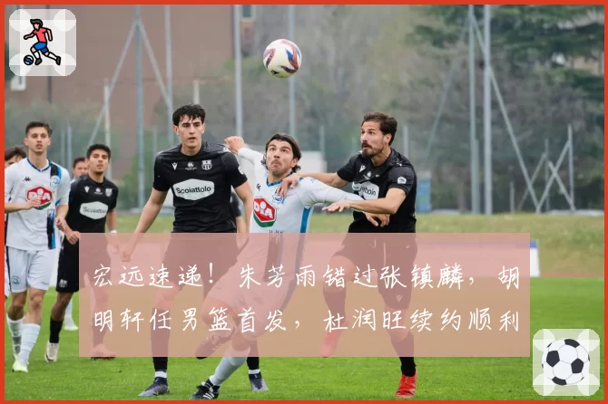宏远速递！朱芳雨错过张镇麟，胡明轩任男篮首发，杜润旺续约顺利
