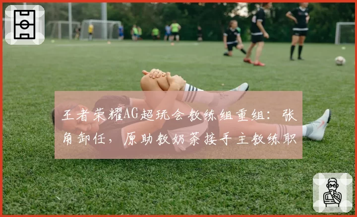 王者荣耀AG超玩会教练组重组:张角卸任,原助教奶茶接手主教练职务