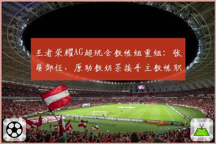 王者荣耀AG超玩会教练组重组:张角卸任,原助教奶茶接手主教练职务