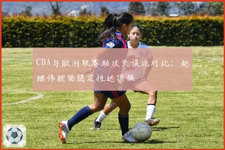 CBA与欧洲联赛助攻失误比对比：赵继伟控场稳定性达顶级