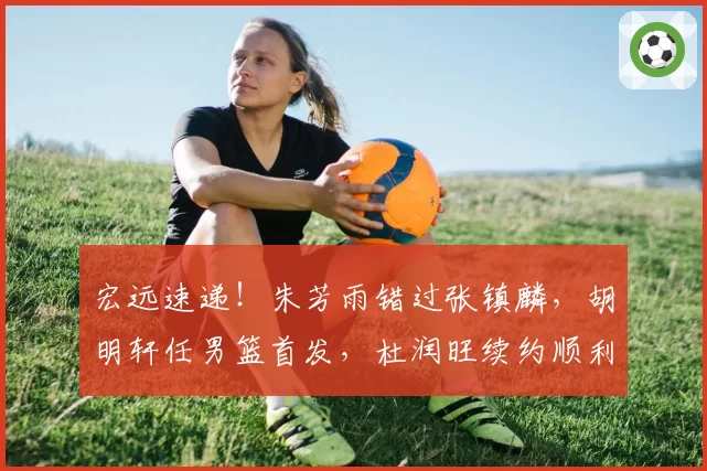 宏远速递！朱芳雨错过张镇麟，胡明轩任男篮首发，杜润旺续约顺利