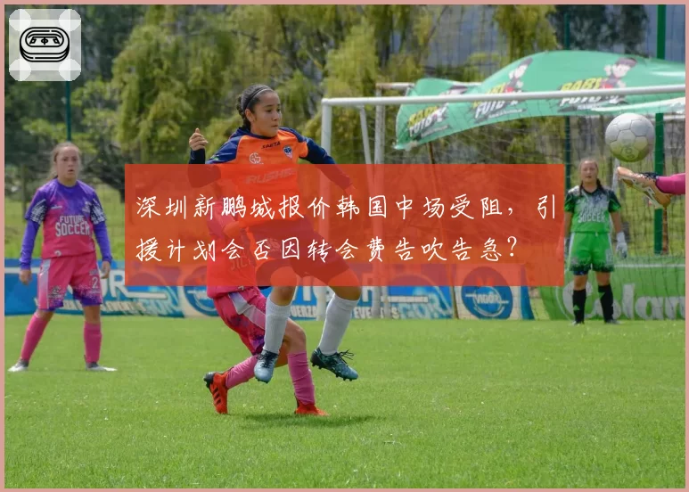 深圳新鹏城报价韩国中场受阻，引援计划会否因转会费告吹告急？