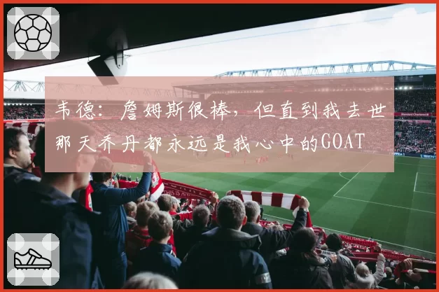 韦德：詹姆斯很棒，但直到我去世那天乔丹都永远是我心中的GOAT