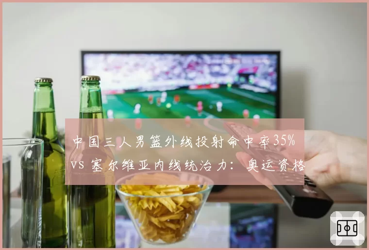 中国三人男篮外线投射命中率35% vs 塞尔维亚内线统治力：奥运资格赛关键场次