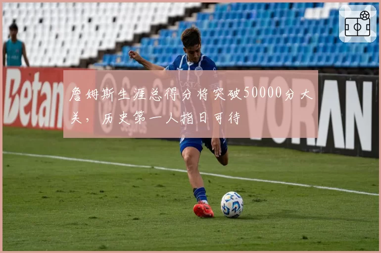 詹姆斯生涯总得分将突破50000分大关，历史第一人指日可待