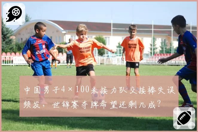 中国男子4×100米接力队交接棒失误频发，世锦赛夺牌希望还剩几成？