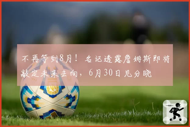 不再等到8月!名记透露詹姆斯即将敲定未来去向,6月30日见分晓