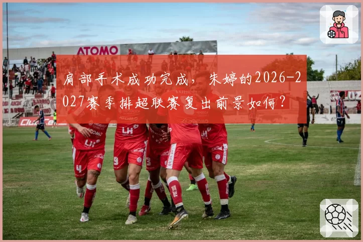 肩部手术成功完成，朱婷的2026-2027赛季排超联赛复出前景如何？