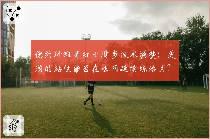 德约科维奇红土滑步技术调整：更浅的站位能否在法网延续统治力？
