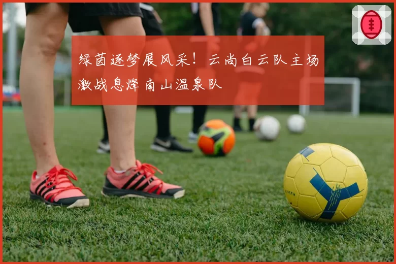 绿茵逐梦展风采！云尚白云队主场激战息烽南山温泉队