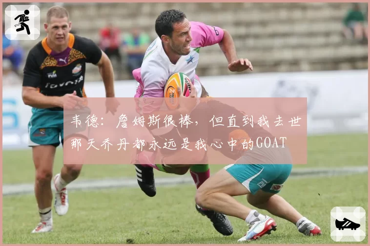 韦德：詹姆斯很棒，但直到我去世那天乔丹都永远是我心中的GOAT
