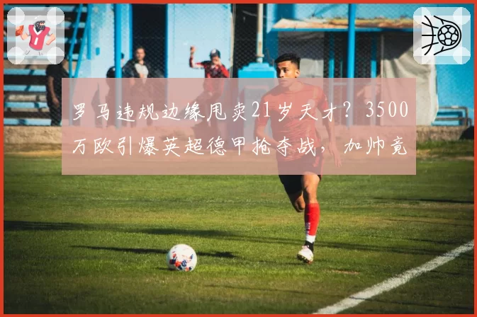 罗马违规边缘甩卖21岁天才?3500万欧引爆英超德甲抢夺战,加帅竟不挽留