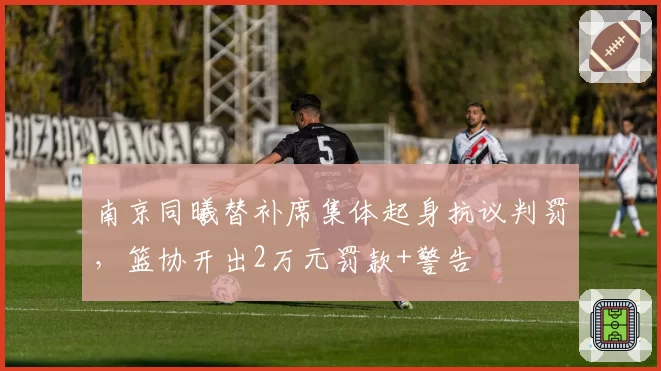 南京同曦替补席集体起身抗议判罚，篮协开出2万元罚款+警告