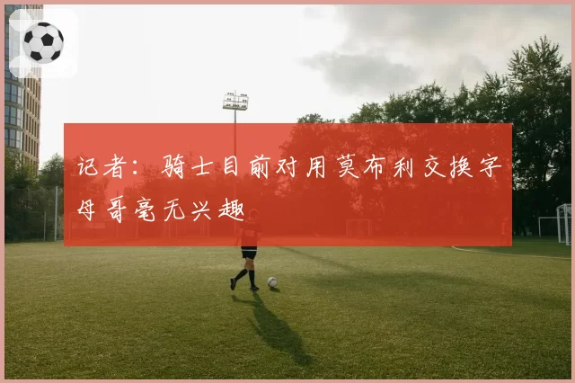 记者：骑士目前对用莫布利交换字母哥毫无兴趣