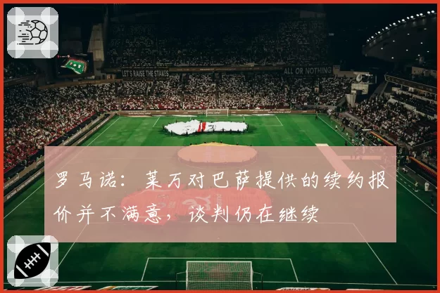 罗马诺：莱万对巴萨提供的续约报价并不满意，谈判仍在继续