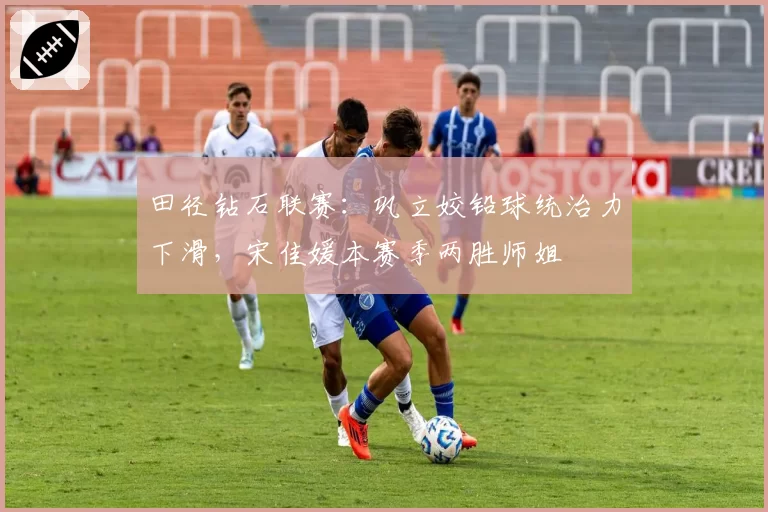田径钻石联赛：巩立姣铅球统治力下滑，宋佳媛本赛季两胜师姐