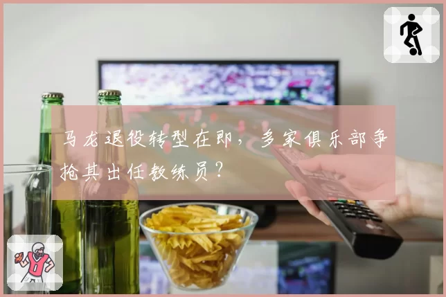 马龙退役转型在即，多家俱乐部争抢其出任教练员？