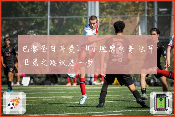 巴黎圣日耳曼1-0小胜摩纳哥 法甲卫冕之路仅差一步