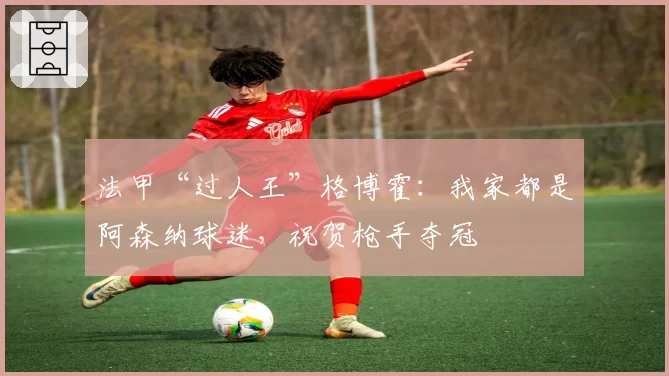 法甲“过人王”格博霍：我家都是阿森纳球迷，祝贺枪手夺冠