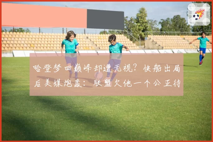 哈登梦回巅峰却遭无视？快船出局后美媒炮轰：联盟欠他一个公正待遇
