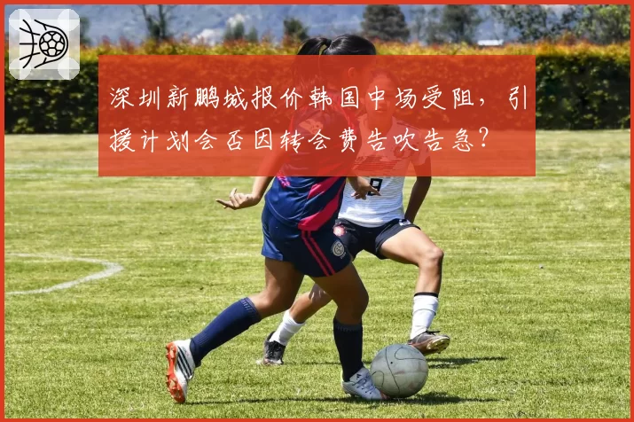 深圳新鹏城报价韩国中场受阻，引援计划会否因转会费告吹告急？