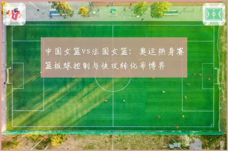 中国女篮vs法国女篮：奥运热身赛篮板球控制与快攻转化率博弈
