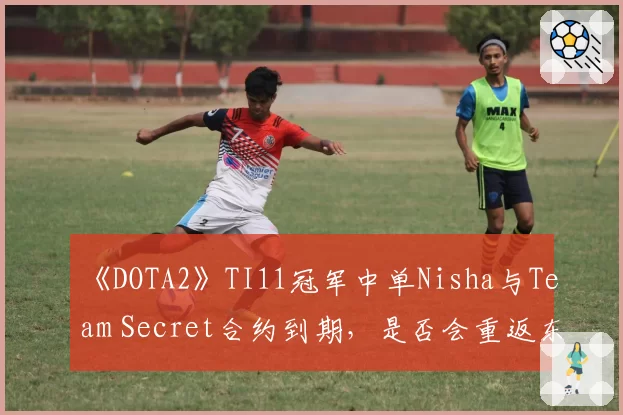 《DOTA2》TI11冠军中单Nisha与Team Secret合约到期，是否会重返东欧赛区？