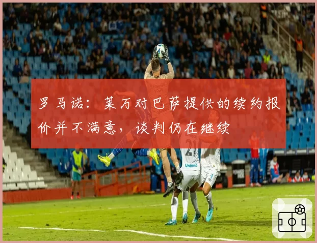 罗马诺：莱万对巴萨提供的续约报价并不满意，谈判仍在继续