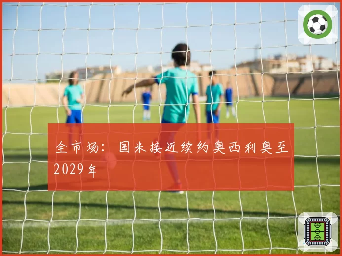 全市场：国米接近续约奥西利奥至2029年