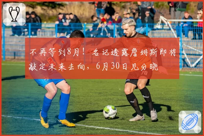 不再等到8月!名记透露詹姆斯即将敲定未来去向,6月30日见分晓