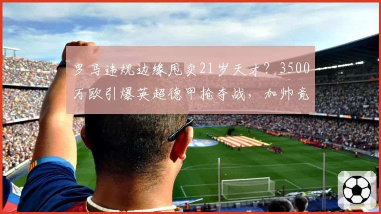 罗马违规边缘甩卖21岁天才？3500万欧引爆英超德甲抢夺战，加帅竟不挽留