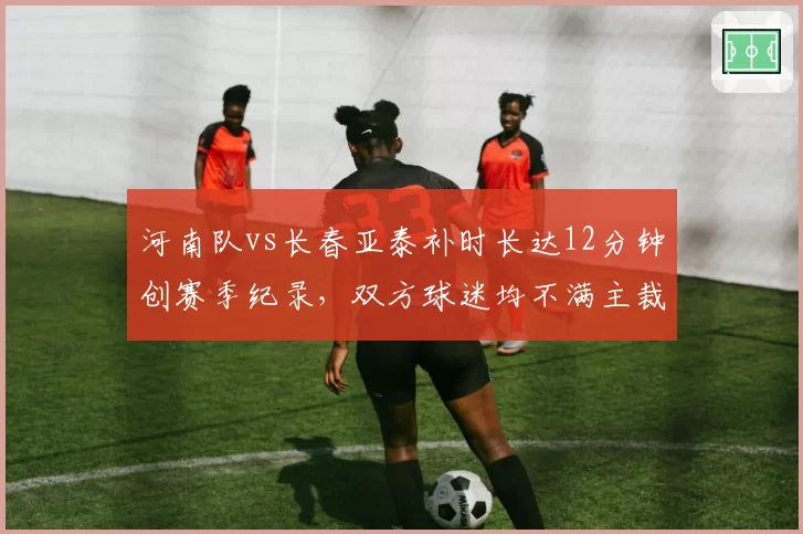 河南队vs长春亚泰补时长达12分钟创赛季纪录，双方球迷均不满主裁超长补时另有目的