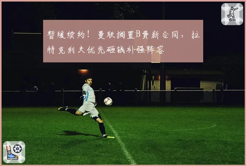 暂缓续约！曼联搁置B费新合同，拉特克利夫优先砸钱补强阵容