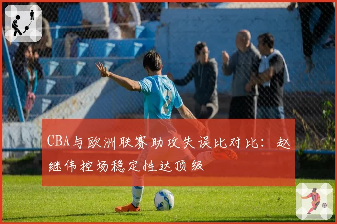 CBA与欧洲联赛助攻失误比对比：赵继伟控场稳定性达顶级