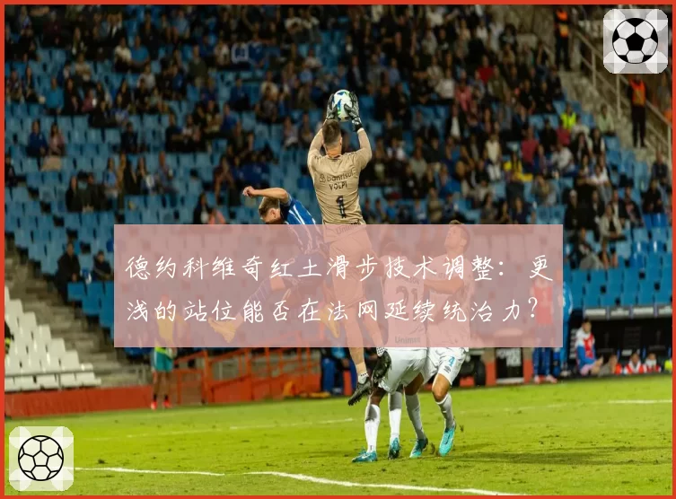 德约科维奇红土滑步技术调整：更浅的站位能否在法网延续统治力？