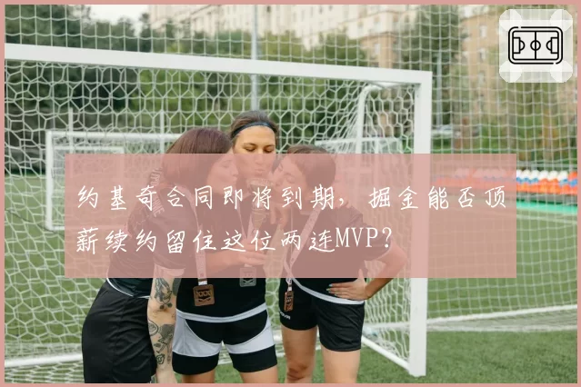 约基奇合同即将到期，掘金能否顶薪续约留住这位两连MVP？