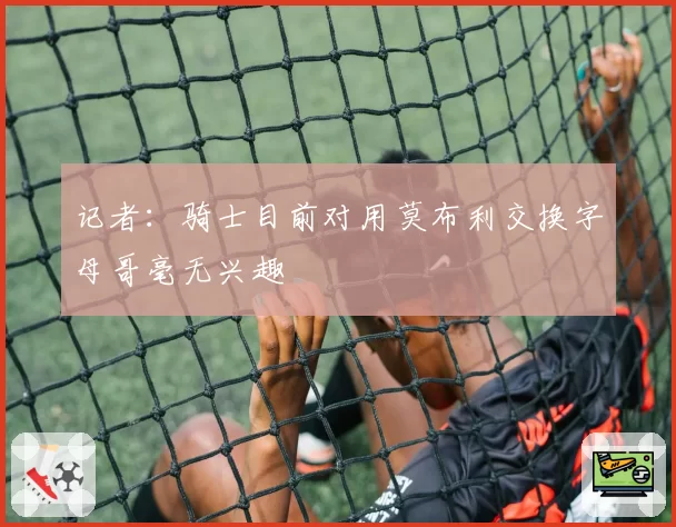 记者：骑士目前对用莫布利交换字母哥毫无兴趣