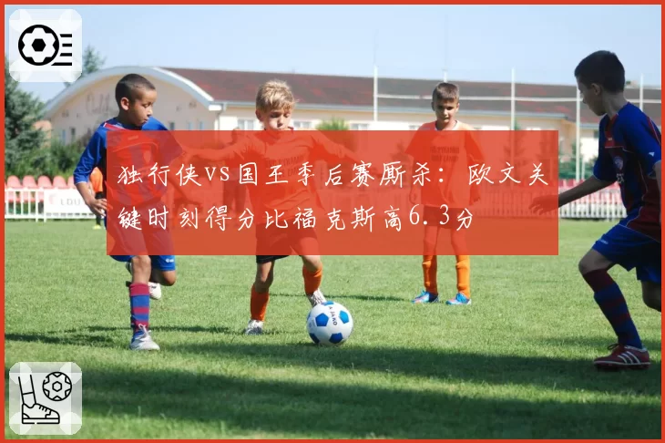 独行侠vs国王季后赛厮杀:欧文关键时刻得分比福克斯高6.3分