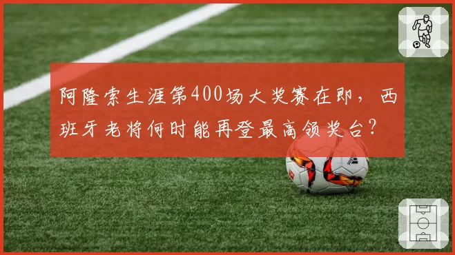 阿隆索生涯第400场大奖赛在即,西班牙老将何时能再登最高领奖台?