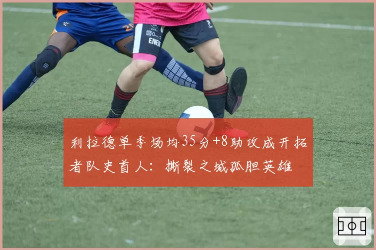 利拉德单季场均35分+8助攻成开拓者队史首人:撕裂之城孤胆英雄