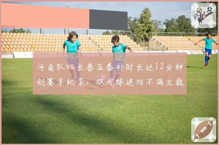 河南队vs长春亚泰补时长达12分钟创赛季纪录,双方球迷均不满主裁超长补时另有目的