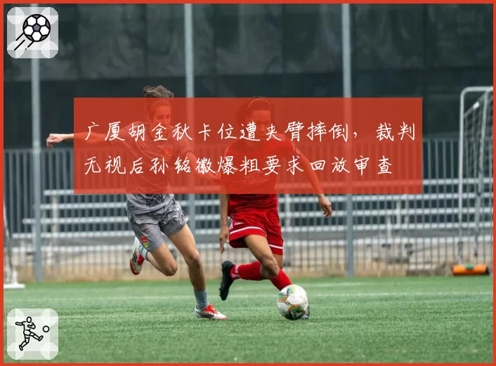 广厦胡金秋卡位遭夹臂摔倒，裁判无视后孙铭徽爆粗要求回放审查
