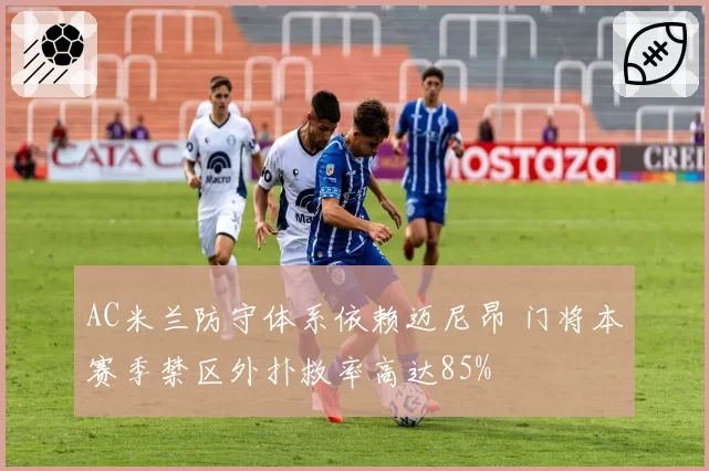 AC米兰防守体系依赖迈尼昂 门将本赛季禁区外扑救率高达85%