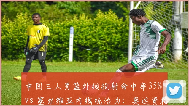 中国三人男篮外线投射命中率35% vs 塞尔维亚内线统治力：奥运资格赛关键场次
